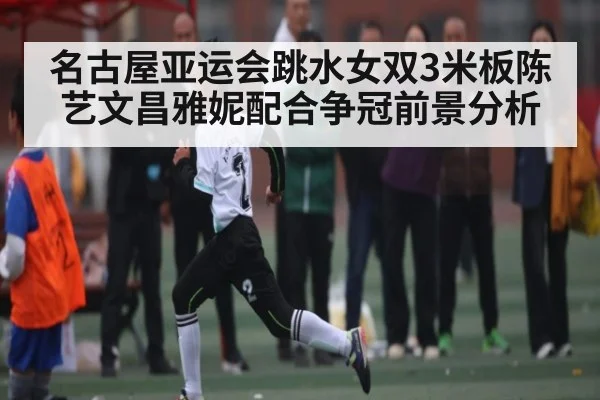 名古屋亚运会跳水女双3米板陈艺文昌雅妮配合争冠前景分析