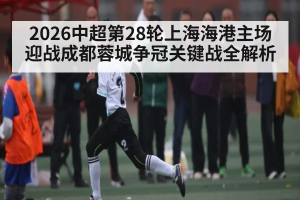 2026中超第28轮上海海港主场迎战成都蓉城争冠关键战全解析