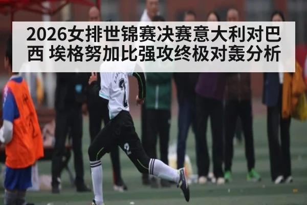 2026女排世锦赛决赛意大利对巴西 埃格努加比强攻终极对轰分析